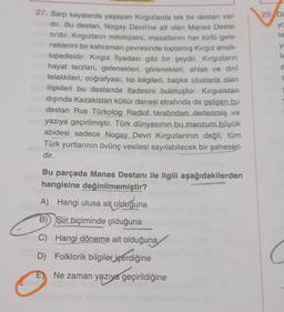 27. Sarp kayalarda yaşayan Kırgızlarda tek bir destan var-
dir. Bu destan, Nogay Devri'ne ait olan Manas Desta-
nı'dır. Kırgızların mitolojisini, masallarını her türlü gele-
neklerini bir kahraman çevresinde toplamış Kırgız ansik-
lopedisidir. Kırgız İlyadası gibi bir şeydir. Kırgızların
hayat tarzları, gelenekleri, görenekleri, ahlak ve dinî
telakkileri, coğrafyası, tıp bilgileri, başka uluslarla olan
ilişkileri bu destanda ifadesini bulmuştur. Kırgızistan
dışında Kazakistan kültür dairesi etrafında da gelişen bu
destan Rus Türkolog Radlof. tarafından derlenmiş ve
yazıya geçirilmiştir. Türk dünyasının bu manzum büyük
abidesi sadece Nogay Devri Kırgızlarının değil, tüm
Türk yurtlarının övünç vesilesi sayılabilecek bir şaheser-
dir.
Bu parçada Manas Destanı ile ilgili aşağıdakilerden
hangisine değinilmemiştir?
A) Hangi ulusa ait olduğuna
B) Şiir biçiminde olduğuna
C) Hangi döneme ait olduğuna
D) Folklorik bilgiler içerdiğine
Ne zaman yazıya geçirildiğine
29 Di
yo
te
ye
le
Z
S
C