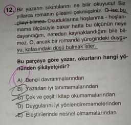 12.) Bir yazarın sıkıntılarını ne bilir okuyucu! Siz
yıllarca romanın çilesini çekmişsiniz. O ise bu
çileyi bilmez. Okuduklarına hoşlanma - hoşlan-
mama ölçüsüyle bakar hatta bu ölçünün neye
dayandığını, nereden kaynaklandığını bile bil-
mez. O, ancak bir romanda yüreğindeki duygu-
yu, kafasındaki düşü bulmak ister.
Bu parçaya göre yazar, okurların hangi yö-
nünden şikâyetçidir?
A) Bencil davranmalarından
B) Yazarları iyi tanımamalarından
e Çok ve çeşitli kitap okumamalarından
D) Duygularını iyi yönlendirememelerinden
E) Eleştirilerinde nesnel olmamalarından
pero