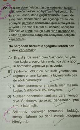 22. Nükleer denemelerin masum kurbanları kuşlar,
Sakhorov'u tarifsiz acılara gark ediyordu. Bu
sıra dışı insan, daha güçlü bombalar üzerinde
çalışırken denemelerin yol açacağı zararı dü-
şünüyor; gereksiz denemeleri iptal etme yolları
arıyordu. Ne var ki bütün bu çabaları sonuçsuz
kalacak ve kendi buluşu olan silah üzerinde ne
kadar az kontrolü olduğunu anlayarak dehşete
kapılacaktı.
KAN
Bu parçadan hareketle aşağıdakilerden han-
gisine varılamaz?
A) Sıra dışı bir insan olan Sakhorov, bir yan-
dan kuşlara acıyor bir yandan da daha güç-
lü bombalar yapmaya çalışıyordu.
B) Sakhorov, öldürücü bir silah yaratmasına
rağmen onların kullanılma biçimlerinde pek
de etkili olmamıştır.
C) Nükleer denemeler sırasında ölen masum
kuşlar, Sakhorov'u çok üzüyordu.
1
1
1
1
1
D) Nükleer denemeler canlılara zarar veriyor
diye Sakhorov, gereksiz denemeleri iptal
etmek istemiştir.
É) Sakhorov, deneyler sonucunda bulduğu
savaş silahının bu denli zararlı olduğunu
bilmiyordu.