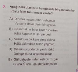 3. Aşağıdaki dizelerin hangisinde birden fazla be-
lirtisiz isim tamlaması vardır?
A) Dinmez yasını artırır ruhumun
Ve şehir dalar derin bir uykuya
B) Basamaklar birer birer esnerken
Kilitli kapının düşer perdesi
C) Vuruldum bir kere elma dalina
Hâlâ aklımda o nisan yağmuru
D) Dilimin ucunda bir yanık türkü
Dolaşır durur akşama kadar
E) Gül bahçelerinden esti bir rüzgâr
Burcu burcu uçtu denizlerimden
9: