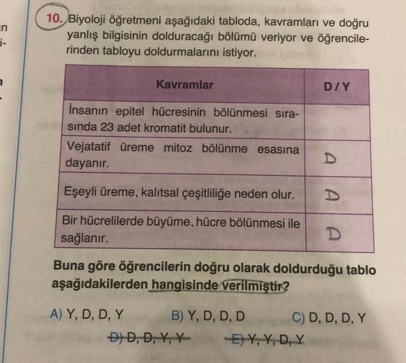 _n
i-
10. Biyoloji öğretmeni aşağıdaki tabloda, kavramları ve doğru
yanlış bilgisinin dolduracağı bölümü veriyor ve öğrencile-
rinden tabloyu doldurmalarını istiyor.
Kavramlar
İnsanın epitel hücresinin bölünmesi sıra-
sında 23 adet kromatit bulunur.
Vejata