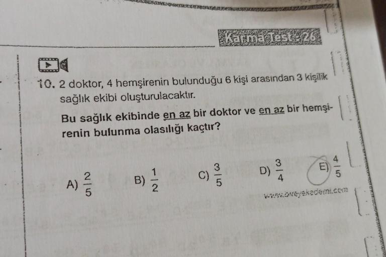 10. 2 doktor, 4 hemşirenin bulunduğu 6 kişi arasından 3 kişilik
sağlık ekibi oluşturulacaktır.
Bu sağlık ekibinde en az bir doktor ve en az bir hemşi-
renin bulunma olasılığı kaçtır?
A)
Karma Test 26
1/1/2
B)
C)/15
D) 3/4
E
5
www.bweyekademi.com