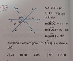 4.
F
A
2x - 30°
XE
30°
A) 75
O
Bx
X + 10°
DX
C
AD n BE = {0}
F, O, C doğrusal
noktalar
Yukarıdaki verilere göre, m(AOB) kaç derece-
dir?
08 (A
D) 90 E) 100
B) 80 C) 85
m(BOC) = x + 10°
m (FOE) = 2x - 30°
m (AOF) = 30°