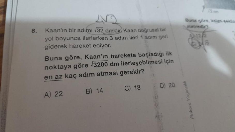 8.
Kaan'ın bir adımı 32 dm'dir) Kaan doğrusal bir
yol boyunca ilerlerken 3 adım ileri 1 adım geri
giderek hareket ediyor.
Buna göre, Kaan'ın harekete başladığı ilk
noktaya göre √√3200 dm ilerleyebilmesi için
en az kaç adım atması gerekir?
B) 14
C) 18
A) 22