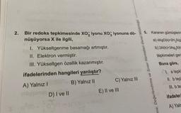 2.
Bir redoks tepkimesinde XO2 iyonu XO3 iyonuna dö-
nüşüyorsa X ile ilgili,
1. Yükseltgenme basamağı artmıştır.
II. Elektron vermiştir.
III. Yükseltgen özellik kazanmıştır.
ifadelerinden hangileri yanlıştır?
A) Yalnız I
B) Yalnız II
D) I ve II
010-10
UN
C) Yalnız III
E) II ve III
me, Değerlendirme ve Sınav Hizmetleri Genel Müdürlüğü
5. Kararan gümüşlerin
a) 4AgO(k)+2H₂S(g
b) 2Al(k)+3Ag₂S(k
tepkimeleri ger
Buna göre,
1. a tepki
II. b tep
III. b ter
ifadeler
A) Yaln