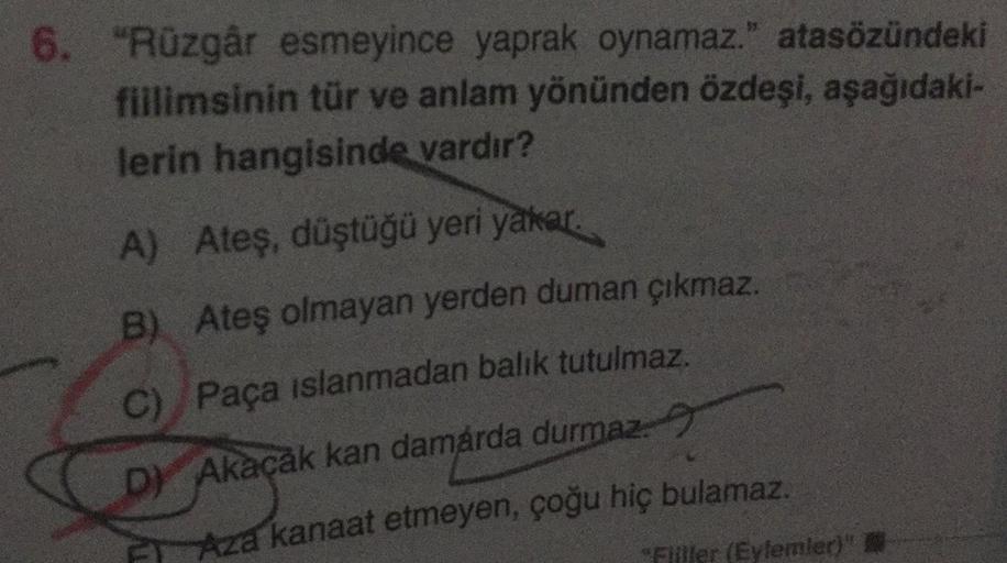 6. "Rüzgâr esmeyince yaprak oynamaz." atasözündeki
fillimsinin tür ve anlam yönünden özdeşi, aşağıdaki-
lerin hangisinde vardır?
A) Ateş, düştüğü yeri yakar.
B) Ateş olmayan yerden duman çıkmaz.
C) Paça islanmadan balik tutulmaz.
D) Akaçak kan damárda durm