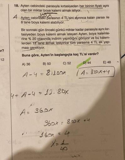 r?
12
18. Ayten cebindeki parasıyla kırtasiyeden her birinin fiyatı aynı
olan bir miktar boya kalemi almak istiyor.
A Ayten cebindeki parasının 4 TL'sini ayırınca kalan parası ile
8 tane boya kalemi alabiliyor.
Bir sonraki gün önceki günkü miktar kadar par