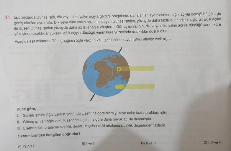 11. Eşit miktarda Güneş ışığı, dik veya dike yakın açıyla geldiği bölgelerde dar alanları aydınlatırken, eğik açıyla geldiği bölgelerde
geniş alanları aydınlatır. Dik veya dike yakın açılar ile düşen Güneş ışınları, yüzeyde daha fazla ısı enerjisi oluşturu