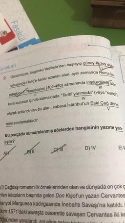 Fasikül
9. Günümüzde, bugünkü Yedikule'den başlayıp güney-kuzey doğ
rultusunda Haliç'e kadar uzanan alan, aynı zamanda Roma İm
paratoru 11. Theodosios (402-450) zamanında inşa edilmiş olan
kara surunun içinde kalmaktadır. "Tarihî yarımada" (veya "suriçi")
olarak adlandırılan bu alan, kabaca İstanbul'un Eski Çağ döne-
11
IV
V
Curalları
mini sınırlamaktadır.
Bu parçada numaralanmış sözlerden hangisinin yazımı yan-
lıştır?
AM
B11
CHIT
D) IV
E) V
(1) Çağdaş romanın ilk örneklerinden olan ve dünyada en çok ç
rilen kitapların başında gelen Don Kişot'un yazarı Cervantes
panyol Marguesa kadırgasında İnebahtı Savaşı'na katıldı.
Ekim 1571'deki savaşta cesaretle savaşan Cervantes iki ke
öğsünden yaralandı, sol eline gelen hirter