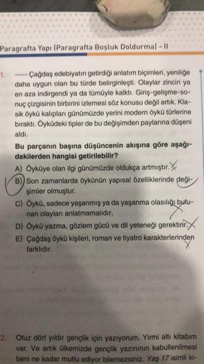 Paragrafta Yapı (Paragrafta Boşluk Doldurma) - 11
1.
Çağdaş edebiyatın getirdiği anlatım biçimleri, yeniliğe
daha uygun olan bu türde belirginleşti. Olaylar zinciri ya
en aza indirgendi ya da tümüyle kalktı. Giriş-gelişme-so-
nuç çizgisinin birbirini izlem