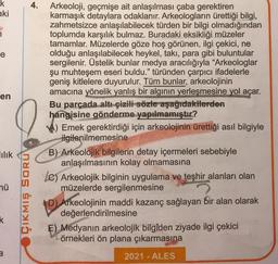 k
aki
e
en
Tılık
mü
k
3
ÇIKMIŞ SORU
4.
Arkeoloji, geçmişe ait anlaşılması çaba gerektiren
karmaşık detaylara odaklanır. Arkeologların ürettiği bilgi,
zahmetsizce anlaşılabilecek türden bir bilgi olmadığından
toplumda karşılık bulmaz. Buradaki eksikliği müzeler
tamamlar. Müzelerde göze hoş görünen, ilgi çekici, ne
olduğu anlaşılabilecek heykel, takı, para gibi buluntular
sergilenir. Üstelik bunlar medya aracılığıyla "Arkeologlar
şu muhteşem eseri buldu." türünden çarpıcı ifadelerle
geniş kitlelere duyurulur. Tüm bunlar, arkeolojinin
amacına yönelik yanlış bir algının yerleşmesine yol açar.
Bu parçada altı çizili sözle aşağıdakilerden
hangisine gönderme yapılmamıştır?
Emek gerektirdiği için arkeolojinin ürettiği asıl bilgiyle
ilgilenilmemesine
B) Arkeolojik bilgilerin detay içermeleri sebebiyle
anlaşılmasının kolay olmamasına
LC) Arkeolojik bilginin uygulama ve teşhir alanları olan
müzelerde sergilenmesine
D) Arkeolojinin maddi kazanç sağlayan bir alan olarak
değerlendirilmesine
E) Medyanın arkeolojik bilgiden ziyade ilgi çekici
örnekleri ön plana çıkarmasına
2021 - ALES