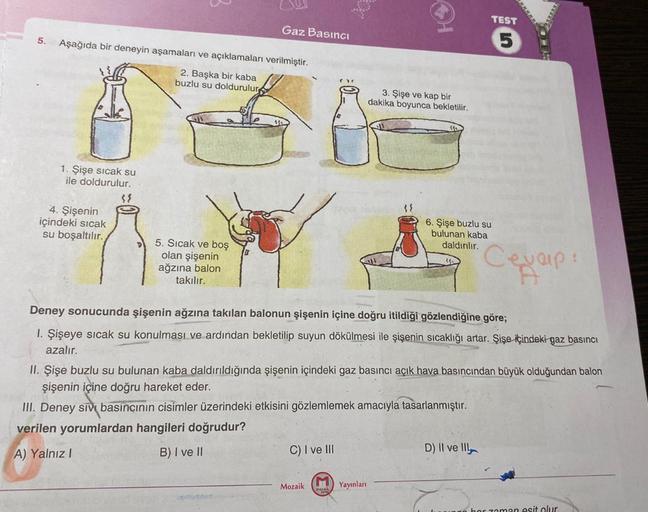 5.
Aşağıda bir deneyin aşamaları ve açıklamaları verilmiştir.
2. Başka bir kaba
buzlu su doldurulur
1. Şişe sıcak su
ile doldurulur.
4. Şişenin
içindeki sıcak
su boşaltılır.
38
Gaz Basıncı
5. Sıcak ve boş
olan şişenin
ağzına balon
takılır.
C) I ve III
Moza