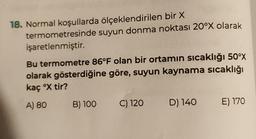 18. Normal koşullarda ölçeklendirilen bir X
termometresinde
işaretlenmiştir.
suyun donma noktası 20°X olarak
Bu termometre 86°F olan bir ortamın sıcaklığı 50°x
olarak gösterdiğine göre, suyun kaynama sıcaklığı
kaç °X tir?
A) 80
B) 100
C) 120
D) 140 E) 170