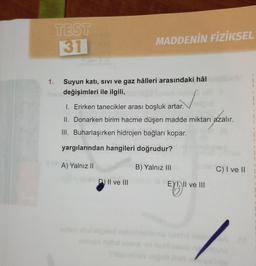 TEST
31
MADDENİN FİZİKSEL
1.
Suyun katı, sıvı ve gaz hâlleri arasındaki hâl
Inele değişimleri ile ilgili,
1. Erirken tanecikler arası boşluk artar.
azalı
II. Donarken birim hacme düşen madde miktarı azalır.
III. Buharlaşırken hidrojen bağları kopar.
yargılarından hangileri doğrudur?
ev A) Yalnız II
B) Yalnız III
D) II ve III
EXI, II ve III
C) I ve II
1