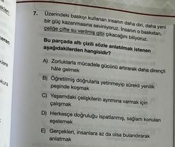 ekleri
Ceren
klere
kura
7.
Üzerindeki baskıyı kullanan insanın daha diri, daha yeni
bir güç kazanmasına seviniyoruz. İnsanın o baskıdan,
çeliğe çifte su verilmiş gibi çıkacağını biliyoruz.
Bu parçada altı çizili sözle anlatılmak istenen
aşağıdakilerden hangisidir?
A) Zorluklarla mücadele gücünü artırarak daha dirençli
hâle gelmek
B) Öğretilmiş doğrularla yetinmeyip sürekli yenilik
peşinde koşmak
C) Yaşamdaki çelişkilerin ayrımına varmak için
çalışmak
D) Herkesçe doğruluğu ispatlanmış, sağlam konuları
eşelemek
E) Gerçekleri, insanlara az da olsa bulandırarak
anlatmak