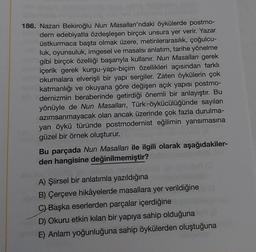 186. Nazan Bekiroğlu Nun Masalları'ndaki öykülerde postmo-
dern edebiyatla özdeşleşen birçok unsura yer verir. Yazar
üstkurmaca başta olmak üzere, metinlerarasılık, çoğulcu-
luk, oyunsuluk, imgesel ve masalsı anlatım, tarihe yönelme
gibi birçok özelliği başarıyla kullanır. Nun Masalları gerek
içerik gerek kurgu-yapı-biçim özellikleri açısından farklı
okumalara elverişli bir yapı sergiler. Zaten öykülerin çok
katmanlığı ve okuyana göre değişen açık yapısı postmo-
dernizmin beraberinde getirdiği önemli bir anlayıştır. Bu
yönüyle de Nun Masalları, Türk-öykücülüğünde sayıları
azımsanmayacak olan ancak üzerinde çok fazla durulma-
yan öykü türünde postmodernist eğilimin yansımasına
güzel bir örnek oluşturur.
Bu parçada Nun Masalları ile ilgili olarak aşağıdakiler-
den hangisine değinilmemiştir?
ginnalysin noro
A) Şiirsel bir anlatımla yazıldığına
B) Çerçeve hikâyelerde masallara yer verildiğine
C) Başka eserlerden parçalar içerdiğine
D) Okuru etkin kılan bir yapıya sahip olduğuna
E) Anlam yoğunluğuna sahip öykülerden oluştuğuna
