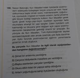 186. Nazan Bekiroğlu Nun Masalları'ndaki öykülerde postmo-
dern edebiyatla özdeşleşen birçok unsura yer verir. Yazar
üstkurmaca başta olmak üzere, metinlerarasılık, çoğulcu-
luk, oyunsuluk, imgesel ve masalsı anlatım, tarihe yönelme
gibi birçok özelliği başarıyla kullanır. Nun Masalları gerek
içerik gerek kurgu-yapı-biçim özellikleri açısından farklı
okumalara elverişli bir yapı sergiler. Zaten öykülerin çok
katmanlığı ve okuyana göre değişen açık yapısı postmo-
dernizmin beraberinde getirdiği önemli bir anlayıştır. Bu
yönüyle de Nun Masalları, Türk-öykücülüğünde sayıları
azımsanmayacak olan ancak üzerinde çok fazla durulma-
yan öykü türünde postmodernist eğilimin yansımasına
güzel bir örnek oluşturur.
Bu parçada Nun Masalları ile ilgili olarak aşağıdakiler-
den hangisine değinilmemiştir?
ginnalysin noro
A) Şiirsel bir anlatımla yazıldığına
B) Çerçeve hikâyelerde masallara yer verildiğine
C) Başka eserlerden parçalar içerdiğine
D) Okuru etkin kılan bir yapıya sahip olduğuna
E) Anlam yoğunluğuna sahip öykülerden oluştuğuna