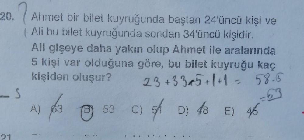 20. Ahmet bir bilet kuyruğunda baştan 24'üncü kişi ve
(Ali bu bilet kuyruğunda sondan 34'üncü kişidir.
-S
5
All gişeye daha yakın olup Ahmet ile aralarında
5 kişi var olduğuna göre, bu bilet kuyruğu kaç
kişiden oluşur?
23 +335 +1+1= 58-6
C) 5 D) 48 E) 46
A