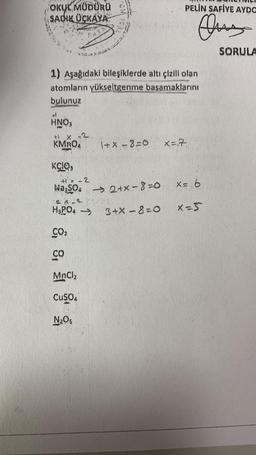 OKUL MÜDÜRÜ
SADIK ÜCKÁYA
1) Aşağıdaki bileşiklerde altı çizili olan
PURCEL
atomların yükseltgenme basamaklarını
bulunuz
HNO3
+1
x -2
KMnO4
KCIO,
+1x-2
WagSO4 →→ 2+x-8=0
H₂PO4 →>>
8, 8,
MnCl₂
CuSO4
1+x-8=0
N₂Os
PELİN SAFİYE AYDO
Quy
3+X-8=0
x = 7.
X = 6
X=S
SORULA