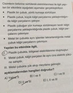 Cisimlerin birbirine sürtülerek elektriklenmesi ile ilgili yapı-
lan bir etkinlikte aşağıdaki aşamalar gerçekleştiriliyor.
Plastik bir çubuk, yünlü kumaşa sürtülüyor.
Plastik çubuk, küçük kâğıt parçalarına yaklaştırıldığın-
da kâğıt parçalarını çekiyor.
●
Plastik çubuğun yün kumaşa sürtülmeyen tarafı kâğıt
parçalarına yaklaştırıldığında plastik çubuk, kâğıt par-
çalarını çekmiyor.
Metal bir çubukla aynı işlemler tekrarlandığında metal
çubuk kâğıt parçalarını çekmiyor.
Yapılan bu etkinlikle ilgili,
1. Plastik çubukta, bölgesel elektriklenme oluşmuştur.
II. Metal çubuk, kâğıt parçaları ile aynı cins elektrik yükü-
ne sahiptir.
III. Metal çubukta yük akışı meydana gelmiştir.
açıklamalarından hangileri doğrudur?
A) Yalnız 11
B) I ve II
D) Il ve Il
C) I ve III
E) I, II ve III