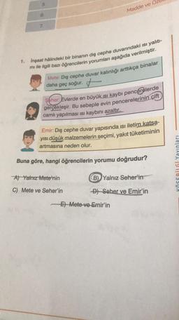 5.
7.
1. İnşaat hâlindeki bir binanın dış cephe duvarındaki ısı yalıtı-
mi ile ilgili bazı öğrencilerin yorumları aşağıda verilmiştir.
Madde ve Ö
Mete: Dış cephe duvar kalınlığı arttıkça binalar
daha geç soğur.
Seher: Evlerde en büyük ısı kaybı pencerelerde
gerçekleşir. Bu sebeple evin pencerelerinin çift
camlı yapılması ısı kaybını azaltır.
Emir: Dış cephe duvar yapısında ısı iletim katsa-
yısı düşük malzemelerin seçimi, yakıt tüketiminin
artmasına eden olur.
Buna göre, hangi öğrencilerin yorumu doğrudur?
A) Yalnız Mete'nin
C) Mete ve Seher'in
B) Yalnız Seher'in
D) Seher ve Emir'in
-E) Mete ve Emir'in
KÖSEBİLGİ Yayınları