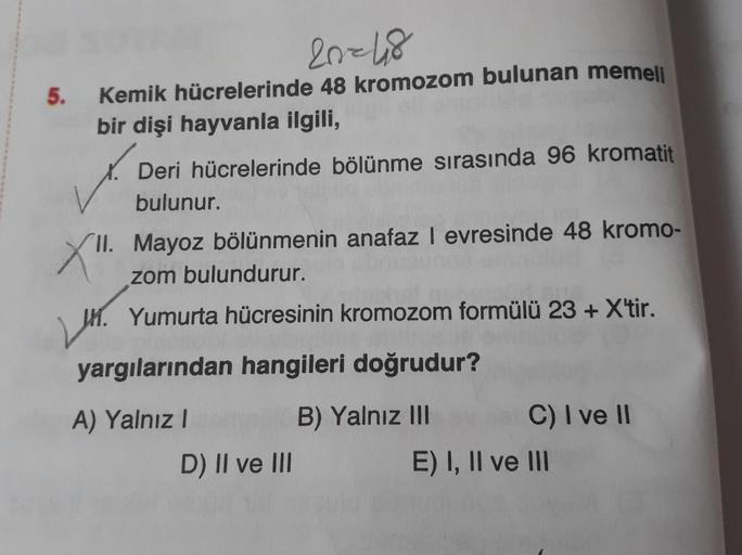 5.
20=48
Kemik hücrelerinde 48 kromozom bulunan memeli
bir dişi hayvanla ilgili,
Deri hücrelerinde bölünme sırasında 96 kromatit
bulunur.
X".
II. Mayoz bölünmenin anafaz I evresinde 48 kromo-
zom bulundurur.
M. Yumurta hücresinin kromozom formülü 23 + X'ti