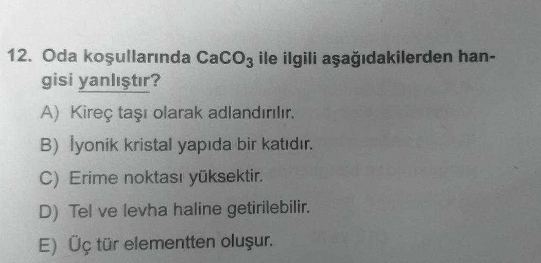 12. Oda koşullarında CaCO3 ile ilgili aşağıdakilerden han-
gisi yanlıştır?
A) Kireç taşı olarak adlandırılır.
B) İyonik kristal yapıda bir katıdır.
C) Erime noktası yüksektir.
D) Tel ve levha haline getirilebilir.
E) Üç tür elementten oluşur.