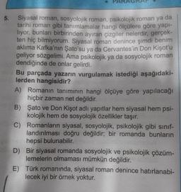 5. Siyasal roman, sosyolojik roman, psikolojik roman ya da
tarihi roman gibi tanımlamalar hangi ölçülere göre yapı-
liyor, bunları birbirinden ayıran çizgiler nelerdir, gerçek-
ten hiç bilmiyorum. Siyasal roman denince şimdi benim
aklıma Kafka'nın Şato'su ya da Cervantes'in Don Kişot'u
geliyor sözgelimi. Ama psikolojik ya da sosyolojik roman
dendiğinde de onlar gelirdi.
Bu parçada yazarın vurgulamak istediği aşağıdaki-
lerden hangisidir?
A) Romanın tanımının hangi ölçüye göre yapılacağı
hiçbir zaman net değildir.
B)
Şato ve Don Kişot adlı yapıtlar hem siyasal hem psi-
kolojik hem de sosyolojik özellikler taşır.
C)
Romanların siyasal, sosyolojik, psikolojik gibi sınıf-
landırılması doğru değildir; bir romanda bunların
hepsi bulunabilir.
D) Bir siyasal romanda sosyolojik ve psikolojik çözüm-
lemelerin olmaması mümkün değildir.
E)
Türk romanında, siyasal roman denince hatırlanabi-
lecek iyi bir örnek yoktur.