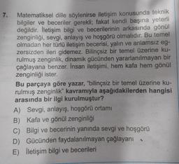 7.
Matematiksel dille söylenirse iletişim konusunda teknik
bilgiler ve beceriler gerekli; fakat kendi başına yeterli
değildir. İletişim bilgi ve becerilerinin arkasında gönül
zenginliği, sevgi, anlayış ve hoşgörü olmalıdır. Bu temel
olmadan her türlü iletişim becerisi, yalın ve anlamsız eg-
zersizden ileri gidemez. Bilinçsiz bir temel üzerine ku-
rulmuş zenginlik, dinamik gücünden yararlanılmayan bir
çağlayana benzer. İnsan iletişimi, hem kafa hem gönül
zenginliği ister.
Bu parçaya göre yazar, "bilinçsiz bir temel üzerine ku-
rulmuş zenginlik" kavramıyla aşağıdakilerden hangisi
arasında bir ilgi kurulmuştur?
Sevgi, anlayış, hoşgörü ortamı
A)
B) Kafa ve gönül zenginliği
C) Bilgi ve becerinin yanında sevgi ve hoşgörü
D) Gücünden faydalanılmayan çağlayanı
E) İletişim bilgi ve becerileri