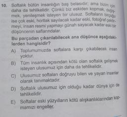 10. Softalık bütün insanlığın baş belasıdır; ama bizim için
daha da tehlikelidir. Çünkü biz eskiden kopmak, değiş-
mek, yenileşmek isteyen bir ulusuz. Softaların birçoğu
ise çok eski, hortlak sayılacak kadar eski, fotoğraf çektir-
meyi, insan resmi yapmayı günah sayacak kadar eski bir
düşüncenin saflarındalar.
Bu parçadan çıkarılabilecek ana düşünce aşağıdaki-
lerden hangisidir?
A) Toplumumuzda softalara karşı çıkabilecek insan
yoktur.
B) Tüm insanlık açısından kötü olan softalık gelişmek
isteyen ulusumuz için daha da tehlikelidir.
C)
D) Softalik ulusumuz için olduğu kadar dünya için de
tehlikelidir.
Ulusumuz softaları doğruyu bilen ve yayan insanlar
olarak tanımaktadır.
E) Softalar eski yüzyılların kötü alışkanlıklarından kop-
mamızı engeller.