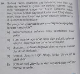 10. Softalık bütün insanlığın baş belasıdır; ama bizim için
daha da tehlikelidir. Çünkü biz eskiden kopmak, değiş-
mek, yenileşmek isteyen bir ulusuz. Softaların birçoğu
ise çok eski, hortlak sayılacak kadar eski, fotoğraf çektir-
meyi, insan resmi yapmayı günah sayacak kadar eski bir
düşüncenin saflarındalar.
Bu parçadan çıkarılabilecek ana düşünce aşağıdaki-
lerden hangisidir?
A) Toplumumuzda softalara karşı çıkabilecek insan
yoktur.
B) Tüm insanlık açısından kötü olan softalık gelişmek
isteyen ulusumuz için daha da tehlikelidir.
C)
D) Softalik ulusumuz için olduğu kadar dünya için de
tehlikelidir.
Ulusumuz softaları doğruyu bilen ve yayan insanlar
olarak tanımaktadır.
E) Softalar eski yüzyılların kötü alışkanlıklarından kop-
mamızı engeller.