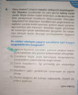 R
BL
6.
KARA
KITAL
Genç dostum! Umarım masallar dinleyerek büyümüşsün-
dür. Masalsız çocukluklar, bir yanı güdük kalmış kişiler
yaratır. Böyle derken masal dinlemeye ya da okumaya bir
türlü yanaşmayan torunlarımı düşünüyorum. Ellerinden
"playstation"lar düşmüyor. Kendilerinden geçercesine oy-
nadıkları vurdulu kırdılı oyunlara, şiddete dayalı yarışma-
lara baktıkça içim kararıyor. Sözelliğe kapalı, görüntüse!
bir tutsaklığın içinde kendilerinden geçiyorlar. Bu tutsak-
lığın etkisiyle ileride okumayı sevmeyecekleri kaygısını
çekiyorum.
Bu sözleri söyleyen yazarın çocuklarla ilgili kaygısı
aşağıdakilerden hangisidir?
A) Yetişme biçiminin, çocukları, yazınsal yaratılar aracılı-
ğıyla kazanılan düş gücünü kullanmaktan alıkoyması
B) Çocukların küçük yaşta teknolojiyle tanışmalarının,
çocukluklarını yaşamalarına engel olması
C) Çocuk masallarının, ilgi görmediği için unutulmaya
başlaması
D) Masalların çağın gerekleriyle uyuşmayan bir yapıda
olması
E) Okuma sevgisini diri tutmayı sağlayacak, düzeyli ya-
pıtların azalması
(2011-PMYO)