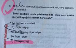 arışımların Sınıflandırılmas
0
6. CH₂-C-OH formülüne sahip olan asetik asit, sirke asidi ola-
rak da bilinir.
Sirke asidinin suda çözünmesinde etkin olan çekim
kuvveti aşağıdakilerden hangisidir?
A) London kuvvetleri
B) Dipol-dipol
C) Indüklenmiş dipol-dipol
D) İyon - dipot
E) Hidrojen bağı
o novadisibil
10s0 1910/elum
193
Sils T