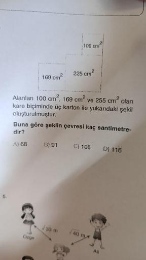 5.
2
169 cm
A) 68
Özge
100 cm
Alanları 100 cm², 169 cm² ve 255 cm² olan
kare biçiminde üç karton ile yukarıdaki şekil
oluşturulmuştur.
2
225 cm²
Buna göre şeklin çevresi kaç santimetre-
dir?
√33 m
2
B) 91 C) 106 D) 116
√40 m
Ali