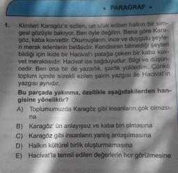 . PARAGRAF.
Kimileri Karagöz'e ezilen, un ufak edilen halkın bir sim-
gesi gözüyle bakıyor. Ben öyle değilim. Bana göre Kara-
göz, kaba kuvvettir. Okumuşların, ince ve duygulu şeyle-
ri merak edenlerin belâsıdır. Kendisinin bilmediği şeyleri
bildiği için ikide bir Hacivat'ı patağa çeken bir kaba kuv-
vet meraklısıdır. Hacivat ise sağduyudur. Bilgi ve düşün-
cedir. Ben ona bir de yazarlık, şairlik yükledim. Çünkü
toplum içinde sürekli ezilen şairin yazgısı ile Hacivat'ın
yazgısı aynıdır.
Bu parçada yakınma, özellikle aşağıdakilerden han-
gisine yöneliktir?
A)
Toplumumuzda Karagöz gibi insanların çok olması-
na
B) Karagöz' ün anlayışsız ve kaba biri olmasına
C) Karagöz gibi insanların yanlış anlaşılmasına
D) Halkın kültürel birlik oluşturmamasına
E) Hacivat'la temsil edilen değerlerin hor görülmesine