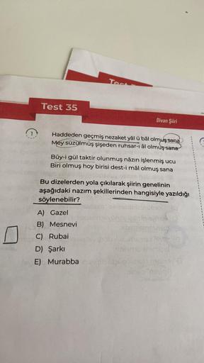 (
Test 35
Test
Haddeden geçmiş nezaket yâl ü bâl olmuş sana
Mey süzülmüş şişeden ruhsar-ı âl olmuş sana
Divan Şiiri
Bûy-i gül taktir olunmuş nâzın işlenmiş ucu
Biri olmuş hoy birisi dest-i mâl olmuş sana
RA
A) Gazel
B) Mesnevi
C) Rubai
D) Şarkı
E)
Bu dizel