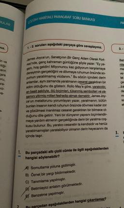 RULAR
niz.
in ve
nliği-
zarin
zara
bru,
ara-
ko-
va-
ÇÖZÜM HARİTALI PARAGRAF SORU BANKASI
A
1.-2. soruları aşağıdaki parçaya göre cevaplayınız.
James Joyce'un, Sanatçının Bir Genç Adam Olarak Port-
resi'nde, genç kahraman günlüğüne şöyle yazar: "Ey ya-
şam, hoş geldin! Milyonuncu kez gidiyorum karşılamaya
deneyimin gerçekliğini ve dövmeye ruhumun örsünde so-
yumun yaratılmamış vicdanını." Bu sözün içindeki derin
anlamlar, aynı zamanda yaratmanın cesaret gerektiren bir
edim olduğunu da gösterir. Rollo May'e göre, yaratıcılık;
en basit şekliyle, ölü biçimleri, tükenmiş sembolleri ve ya-
şamını yitirmiş mitleri feshedip atmak demektir. James Joy-
ce'un metaforunu yorumlayan yazar, yaratmanın; bütün
bunları insanın kendi ruhunun örsünde dövmesi kadar zor
ve çözülmesi inanılmaz cesaret gerektiren bir bilmece ol-
duğunu dile getirir. Yeni bir dünyanın yapısını biçimlendir-
meye yardım etmenin gerçekliğinde derin bir yaratma coş-
kusu bulunur. Bu, yaratıcı cesaretin ta kendisidir ve henüz
yaratılmamışları yaratabiliyor olmanın derin heyecanını da
içinde taşır.
1. Bu parçadaki altı çizili cümle ile ilgili aşağıdakilerden
hangisi söylenebilir?
A Somutlama yoluna gidilmiştir.
B) Öznel bir yargı bildirmektedir.
C) Tanımlama yapılmıştır.
D) Betimleyici anlatım görülmektedir.
Benzetme yapılmıştır.
R parçadan aşağıdakilerden hangisi çıkarılamaz?
3.
PA
|
3.
Batr
nite
me
ve
çe
Lib
de
m
sa
et
let