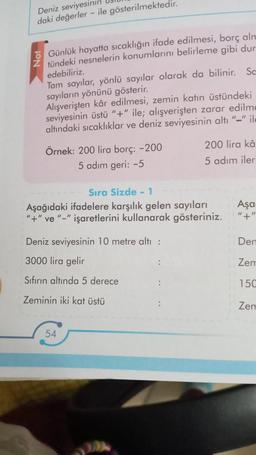 Deniz seviyesinin
daki değerler - ile gösterilmektedir.
Not
Günlük hayatta sıcaklığın ifade edilmesi, borç alm
tündeki nesnelerin konumlarını belirleme gibi dur
edebiliriz.
Tam sayılar, yönlü sayılar olarak da bilinir. Sc
sayıların yönünü gösterir.
Alışverişten kâr edilmesi, zemin katın üstündeki
seviyesinin üstü "+" ile; alışverişten zarar edilme
altındaki sıcaklıklar ve deniz seviyesinin altı "-" ile
Örnek: 200 lira borç: -200
5 adım geri: -5
Sıra Sizde - 1
Aşağıdaki ifadelere karşılık gelen sayıları
"+" ve "-" işaretlerini kullanarak gösteriniz.
Deniz seviyesinin 10 metre altı :
3000 lira gelir
Sıfırın altında 5 derece
Zeminin iki kat üstü
200 lira kâ
5 adım iler
54
Aşa
"+"
Den
Zem
150
Zem