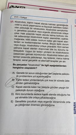 TYT/ Türkçe
17. Klostrofobi, kişinin kapalı alanda kalması gerektiğinde
ciddi iç sıkıntı yaşamasına ve fizyolojik belirtilere neden
olan psikolojik bir rahatsızlıktır. Klostrofobi semptomla-
ri, genellikle çocukluk veya ergenlik döneminde ortaya
çıkar. Halk arasında kapalı alanda kalma korkusu ola-
rak adlandırılan klostrofobik kişiler; asansörler, uçaklar,
mağaralar, kilitli odalar, bodrum katlar gibi kapalı alan-
lardan ve kısıtlanmalardan korkar. Birçok farklı durum
veya duygu, klostrofobiyi ortaya çıkarabilir. Kimi zaman
yalnızca kapalı alanları düşünmek bile bu durumu te-
tikleyebilir. Uygun bir tedavi yöntemi ile klostrofobinin
üstesinden gelmek mümkündür. Klostrofobi tedavi yön-
temleri arasında psikoterapi, ilaç tedavisi, maruz kalma
terapisi, sanal gerçeklik ve alternatif terapiler yer alır.
Bu parçadan "klostrofobi" ile ilgili aşağıdakilerden
hangisine ulaşılabilir?
12A) Genetik bir sorun olduğundan ileri yaşlarda psikolo-
jik problemlere yol açabileceğine
B) Farklı tedavi yöntemleriyle çok kısa bir sürede üste-
sinden gelinebildiğine
Sibe
C) Kapalı alanda kalan her bireyde görülen yaygın bir
psikolojik durum olduğuna
D) Kimi durumlarda sadece kapalı alanda olduğunu ha-
yal etmekle bile ortaya çıkabileceğine
E) Genellikle çocukluk veya ergenlik döneminde orta-
ya çıktığından önemsiz görüldüğüne
SUPARA