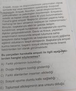 . Empati, duygu ve düşüncelerimizin yansımaları olarak
içimizde kişi veya nesnelerin uyandırdığı duygusal
değişimdir. Empati; filozofları, sanat eleştirmenlerini,
psikiyatristleri ve psikologları büyülemiştir. Empatinin
estetik ve kişisel olmak üzere iki yüzü bulunmaktadır.
Freud'a göre empati "Başka bir zihinsel yaşama karşı
herhangi bir tavır almamızı sağlayan bir mekanizmadır."
Bireyler, başkalarıyla etkili bir şekilde iletişim
kurabilmeli; empati kurabilmeli ve başkalarıyla uyumlu
ilişkiler geliştirebilmelidir. Davis ve Kraus, yaptıkları
araştırmanın sonucunda empati tutumuna sahip
bireylerin daha hoşgörülü ve başkalarına uyum sağlama
eğilimli olduklarını tespit etmişlerdir. Başkalarıyla empati
kurma becerisi, başarılı sosyal etkileşimlerde önemli
faktörlerden biri olarak görülmektedir.
Bu parçadan hareketle empati ile ilgili aşağıdaki-
lerden hangisi söylenemez?
A) Farklı yönlerinin bulunduğu
B) Duygu değişimi özelliği gösterdiği
C) Farklı alanlardan insanları etkilediği
D) Sosyal uyuma olumlu katkı sağladığı
E) Toplumsal etkileşiminin ana unsuru olduğu