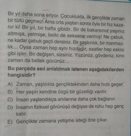 Bir yıl daha sona eriyor. Çocuklukta, ilk gençlikte zaman
bir türlü geçmez! Ama orta yaştan sonra öyle bir hız kaza-
nır ki! Bir yıl, bir hafta gibidir. Bir de bakarsınız yaşınız
altmışa, yetmişe, belki de seksene varmış! Ne çabuk,
ne kadar çabuk geçti dersiniz. Bir şaşkınlık, bir inanmaz-
lık... Oysa zaman hep aynı hızdadır, saatler hep eskisi
gibi işler. Bir değişen, sizsiniz. Yüzünüz, gövdeniz, kimi
zaman da bellek gücünüz...
Bu parçada asıl anlatılmak istenen aşağıdakilerden
hangisidir?
A) Zaman, yaşlılıkta gençliktekinden daha hızlı geçer.
B) Her yaşın kendine özgü bir güzelliği vardır.
C) İnsan yaşlandıkça anılarına daha çok bağlanır.
D) İnsanın fiziksel görünüşü değişse de ruhu hep genç
kalır.
E) Gençlikte zamana yetişme isteği öne çıkar.