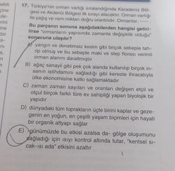 Belirli
cine
ula-
perini
ine
bir
S-
ni
n
n
7
17. Türkiye'nin orman varlığı sıralandığında Karadeniz Böl-
gesi ve Akdeniz Bölgesi ilk sırayı alacaktır. Orman varlığı
ile yağış ve nem miktarı doğru orantılıdır. Ormanlar,
Bu parçanın sonuna aşağıdakilerden hangisi getiri-
lirse "ormanların yapısında zamanla değişiklik olduğu"
sonucuna ulaşılır?
Ayangın ve denetimsiz kesim gibi birçok sebeple tah-
rip olmuş ve bu sebeple maki ve step florası verimli
orman alanını daraltmıştır
B) ağaç sanayii gibi pek çok alanda kullanılıp birçok in-
sanın istihdamını sağladığı gibi kereste ihracatıyla
ülke ekonomisine katkı sağlamaktadır
C) zaman zaman sayıları ve oranları değişen etçil ve
otçul birçok farklı türe ev sahipliği yapan biyolojik bir
yapıdır
D) dünyadaki tüm toprakların üçte birini kaplar ve geze-
genin en yoğun, en çeşitli yaşam biçimleri için hayati
bir organik altyapı sağlar
E) günümüzde bu etkisi azalsa da- gölge oluşumunu
sağladığı için ısıyı kontrol altında tutar, "kentsel si-
cak-ısı ada" etkisini azaltır