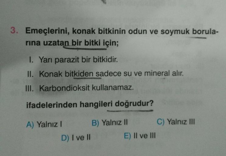 3. Emeçlerini, konak bitkinin odun ve soymuk borula-
rına uzatan bir bitki için;
1. Yarı parazit bir bitkidir.
II. Konak bitkiden sadece su ve mineral alır.
III. Karbondioksit kullanamaz.
ifadelerinden hangileri doğrudur?
A) Yalnız I
B) Yalnız II
D) I ve I