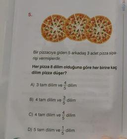 5.
Bir pizzacıya giden 5 arkadaş 3 adet pizza sipa-
rişi vermişlerdir.
Her pizza 8 dilim olduğuna göre her birine kaç
dilim pizza düşer?
A) 3 tam dilim ve dilim
B) 4 tam dilim ve dilim
C) 4 tam dilim ve
dilim
D) 5 tam dilim ve d dilim
KÖSEBI