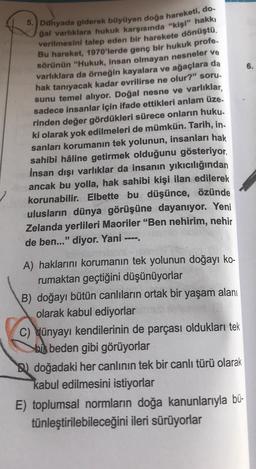 5. Dünyada giderek büyüyen doğa hareketi, do.
gal varlıklara hukuk karşısında "kişi" hakkı
verilmesini talep eden bir harekete dönüştü.
Bu hareket, 1970'lerde genç bir hukuk profe.
sörünün "Hukuk, insan olmayan nesneler ve
varlıklara da örneğin kayalara ve ağaçlara da
hak tanıyacak kadar evrilirse ne olur?" soru.
sunu temel alıyor. Doğal nesne ve varlıklar,
sadece insanlar için ifade ettikleri anlam üze-
rinden değer gördükleri sürece onların huku.
ki olarak yok edilmeleri de mümkün. Tarih, in.
sanları korumanın tek yolunun, insanları hak
sahibi hâline getirmek olduğunu gösteriyor.
İnsan dışı varlıklar da insanın yıkıcılığından
ancak bu yolla, hak sahibi kişi ilan edilerek
korunabilir. Elbette bu düşünce, özünde
ulusların dünya görüşüne dayanıyor. Yeni
Zelanda yerlileri Maoriler "Ben nehirim, nehir
de ben..." diyor. Yani ----.
A) haklarını korumanın tek yolunun doğayı ko-
rumaktan geçtiğini düşünüyorlar
B) doğayı bütün canlıların ortak bir yaşam alanı
olarak kabul ediyorlar
C) dünyayı kendilerinin de parçası oldukları tek
bi beden gibi görüyorlar
doğadaki her canlının tek bir canlı türü olarak
kabul edilmesini istiyorlar
E) toplumsal normların doğa kanunlarıyla bü-
tünleştirilebileceğini ileri sürüyorlar
6.