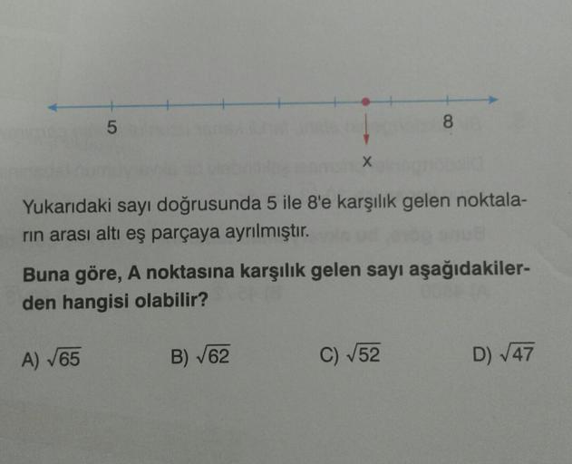 5
A) √65
X
Yukarıdaki sayı doğrusunda 5 ile 8'e karşılık gelen noktala-
rin arası altı eş parçaya ayrılmıştır.
Buna göre, A noktasına karşılık gelen sayı aşağıdakiler-
den hangisi olabilir?
B) √62
8
C) √52
D) √47