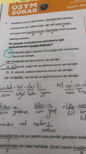 IS
1.
OSYM
SORAR
Sonbahar uzun ve güzel geçti. Çardaklardaki yapraklar
kırmızının en son hâline doğru ağır ağır kızara kızara,
kırmızının renk oyunları içinde, düşmeden evvel ne kadar
IV
sallanıp durdular.
Bu parçada numaralanmış sözcüklerle ilgili
aşağıda