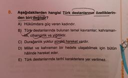 8.
Aşağıdakilerden hangisi Türk destanlarının özelliklerin-
den biri değildir?
A) Hükümdara güç veren kadındır.
B) Türk destanlarında bulunan temel kavramlar; kahraman-
Irk, cihangirlik ve yiğitliktir.
C) Durağanlık yoktur sürekli hareket vardır.
D) Millet ve kahraman bir hedefe ulaşabilmek için bütün
hâlinde hareket eder.
E) Türk destanlarında tarihî karakterlere yer verilmez.
enimhocam