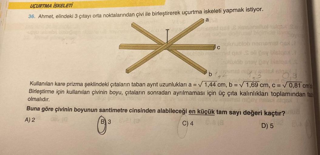 UÇURTMA İSKELETİ
36. Ahmet, elindeki 3 çıtayı orta noktalarından çivi ile birleştirerek uçurtma iskeleti yapmak istiyor.
a
*
lunublob nemsmat og
qe S slipsy Malas
oloxob onay Day Lieged S
b1,2mm 3,
Kullanılan kare prizma şeklindeki çıtaların taban ayrit uz