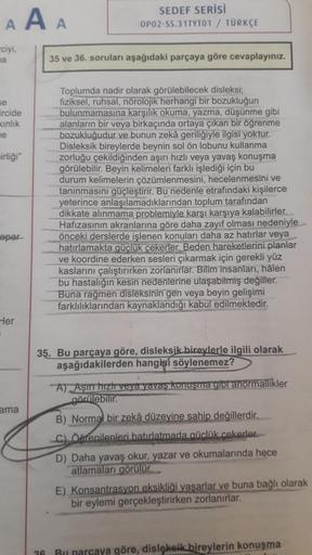 AAA
ciyi,
ma
se
ircide
kinlik
ne
irliği"
apar
Her
ama
SEDEF SERİSİ
OP02-SS.31TYT01 / TÜRKÇE
26
35 ve 36. soruları aşağıdaki parçaya göre cevaplayınız.
Toplumda nadir olarak görülebilecek disleksi;
fiziksel, ruhsal, nörolojik herhangi bir bozukluğun
bulunma